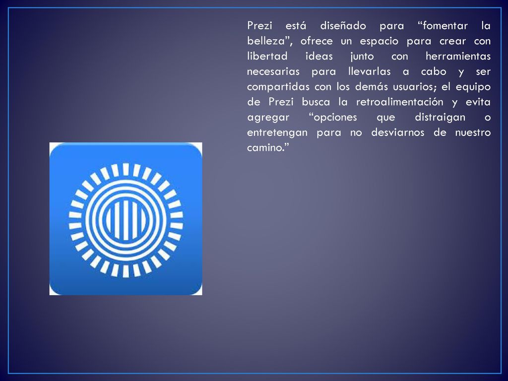 Prezi está diseñado para fomentar la belleza , ofrece un espacio para crear con libertad ideas junto con herramientas necesarias para llevarlas a cabo y ser compartidas con los demás usuarios; el equipo de Prezi busca la retroalimentación y evita agregar opciones que distraigan o entretengan para no desviarnos de nuestro camino.