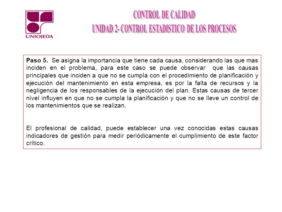 Paso 5. Se asigna la importancia que tiene cada causa, considerando las que mas inciden en el problema, para este caso se puede observar que las causas principales que inciden a que no se cumpla con el procedimiento de planificación y ejecución del mantenimiento en esta empresa, es por la falta de recursos y la negligencia de los responsables de la ejecución del plan. Estas causas de tercer nivel influyen en que no se cumpla la planificación y que no se lleve un control de los mantenimientos que se realizan.