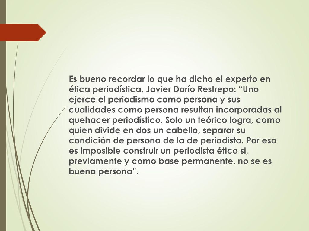Es bueno recordar lo que ha dicho el experto en ética periodística, Javier Darío Restrepo: Uno ejerce el periodismo como persona y sus cualidades como persona resultan incorporadas al quehacer periodístico.