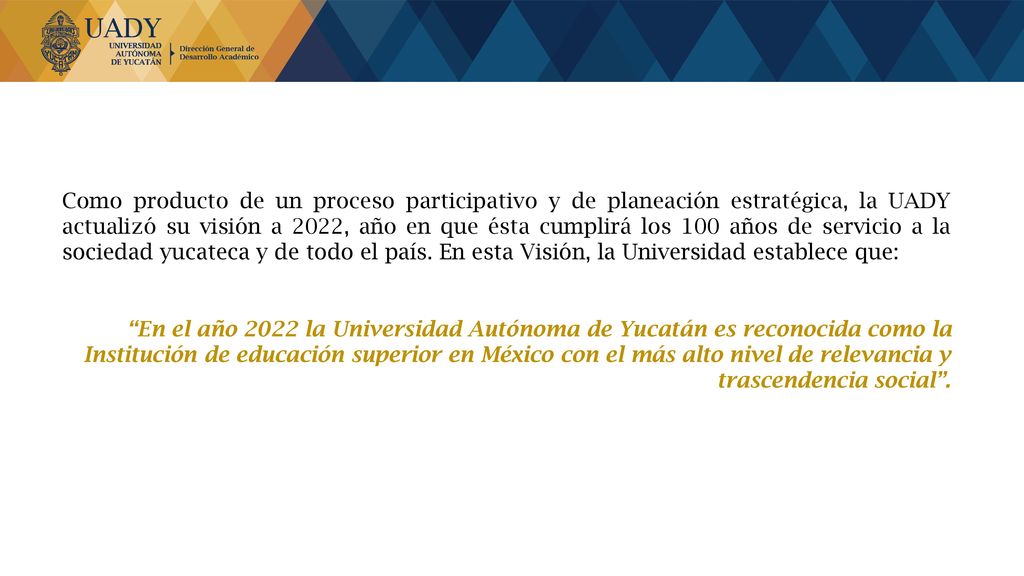 Como producto de un proceso participativo y de planeación estratégica, la UADY actualizó su visión a 2022, año en que ésta cumplirá los 100 años de servicio a la sociedad yucateca y de todo el país. En esta Visión, la Universidad establece que: