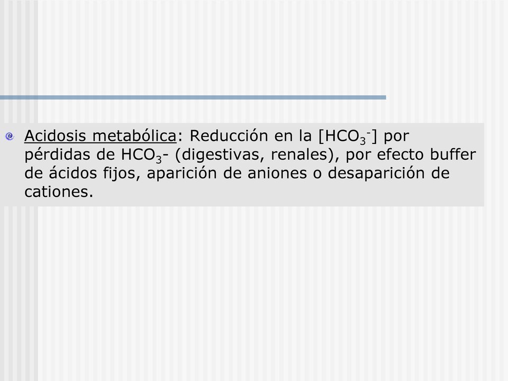 Acidosis metabólica: Reducción en la [HCO3-] por pérdidas de HCO3- (digestivas, renales), por efecto buffer de ácidos fijos, aparición de aniones o desaparición de cationes.