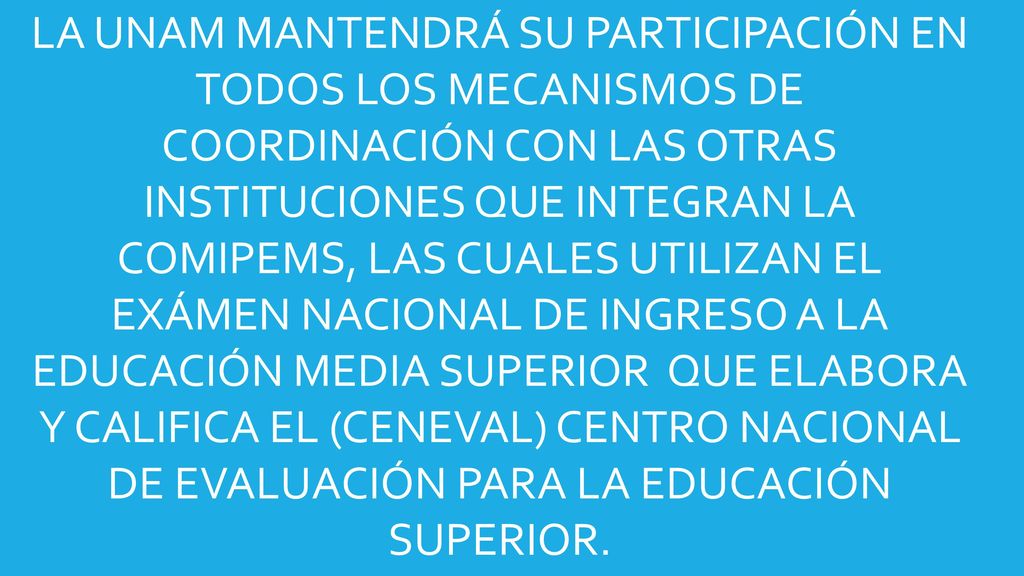 LA UNAM MANTENDRÁ SU PARTICIPACIÓN EN TODOS LOS MECANISMOS DE COORDINACIÓN CON LAS OTRAS INSTITUCIONES QUE INTEGRAN LA COMIPEMS, LAS CUALES UTILIZAN EL EXÁMEN NACIONAL DE INGRESO A LA EDUCACIÓN MEDIA SUPERIOR QUE ELABORA Y CALIFICA EL (CENEVAL) CENTRO NACIONAL DE EVALUACIÓN PARA LA EDUCACIÓN SUPERIOR.