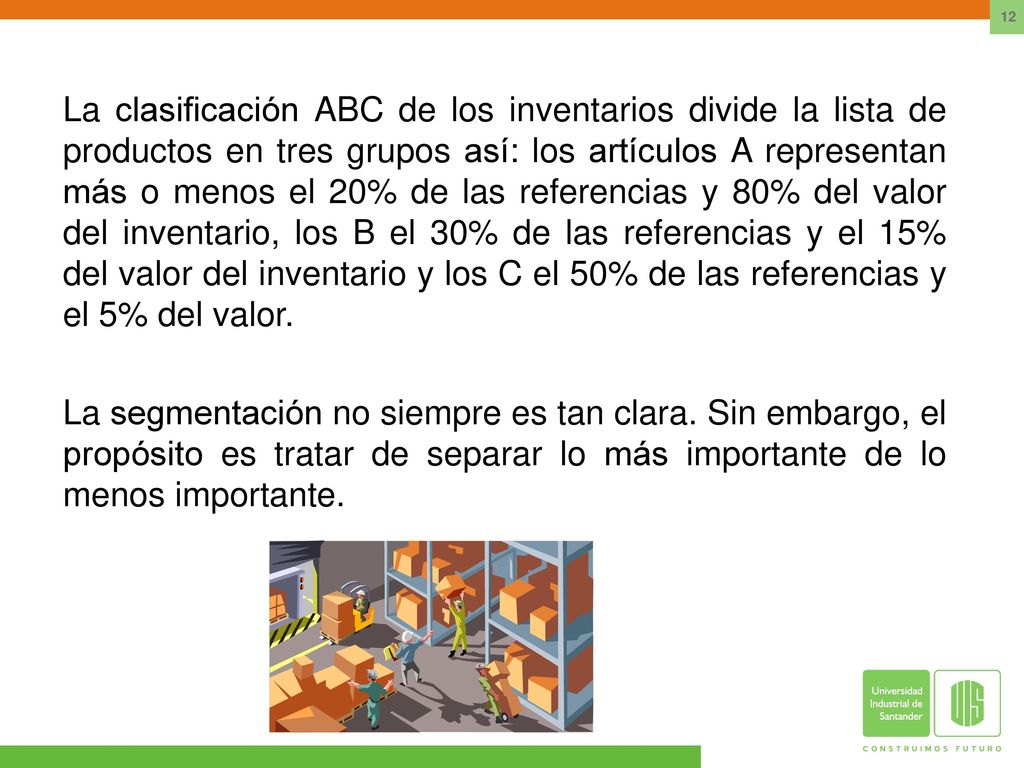 La clasificación ABC de los inventarios divide la lista de productos en tres grupos así: los artículos A representan más o menos el 20% de las referencias y 80% del valor del inventario, los B el 30% de las referencias y el 15% del valor del inventario y los C el 50% de las referencias y el 5% del valor.