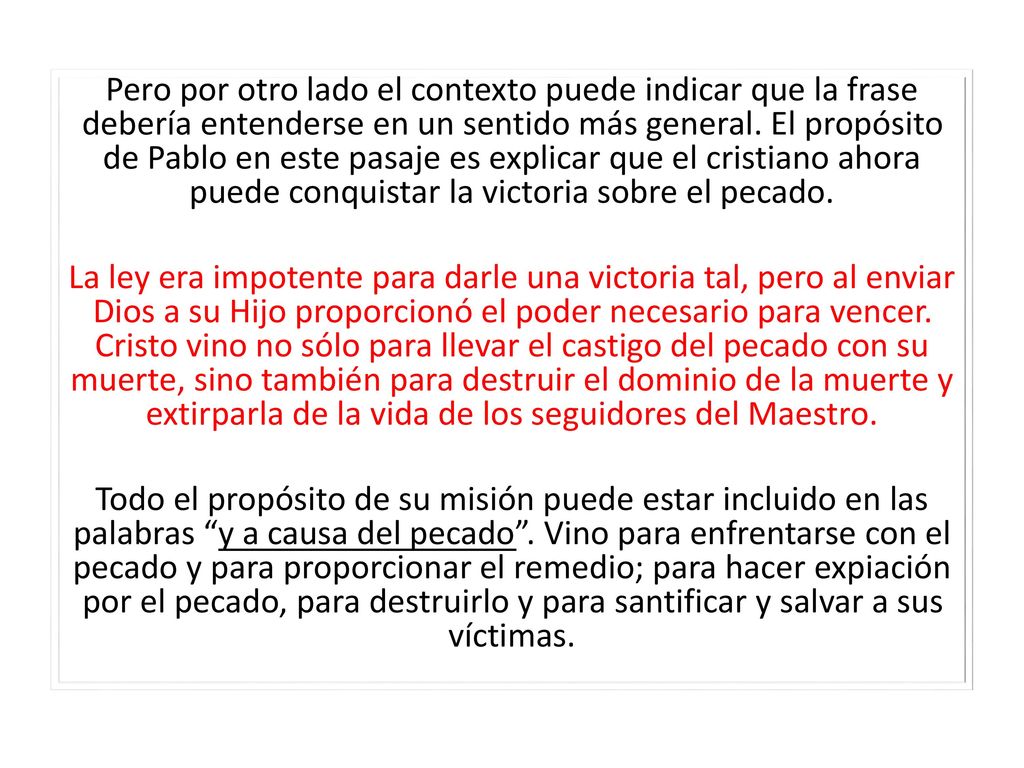 Pero por otro lado el contexto puede indicar que la frase debería entenderse en un sentido más general. El propósito de Pablo en este pasaje es explicar que el cristiano ahora puede conquistar la victoria sobre el pecado.