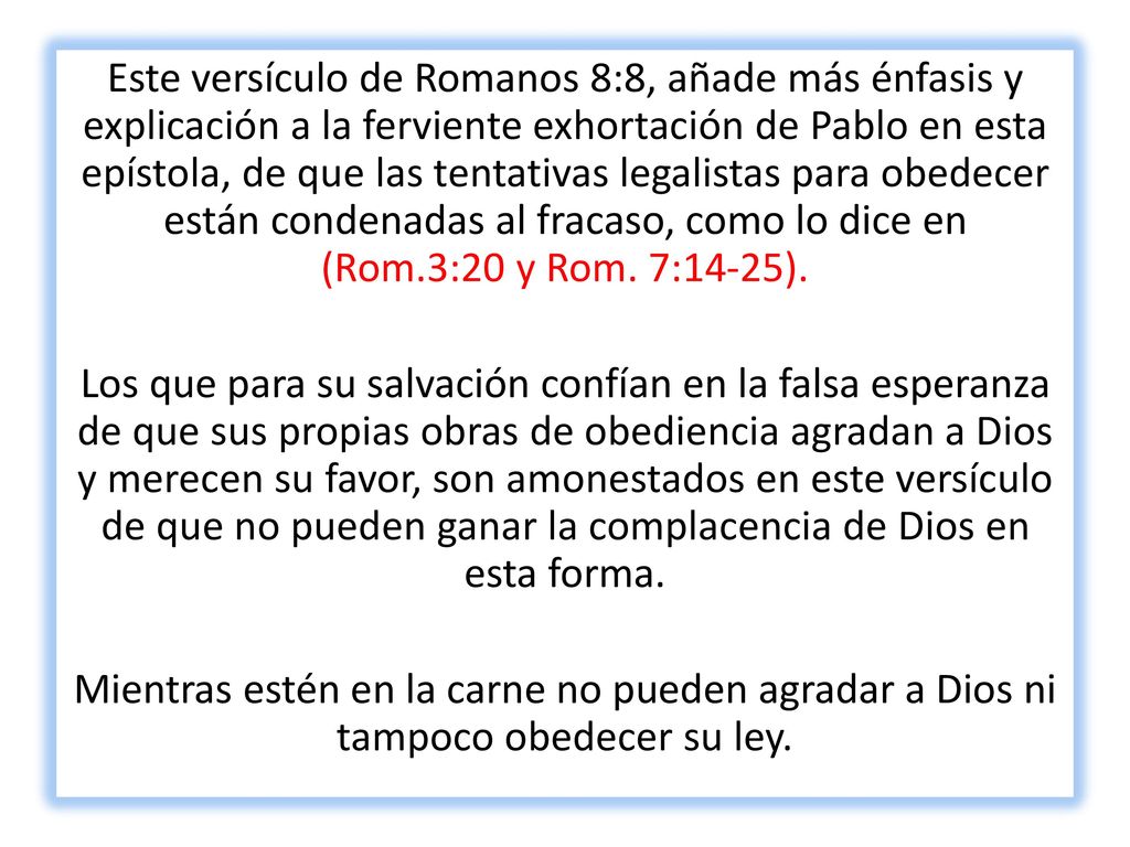 Este versículo de Romanos 8:8, añade más énfasis y explicación a la ferviente exhortación de Pablo en esta epístola, de que las tentativas legalistas para obedecer están condenadas al fracaso, como lo dice en (Rom.3:20 y Rom. 7:14-25).