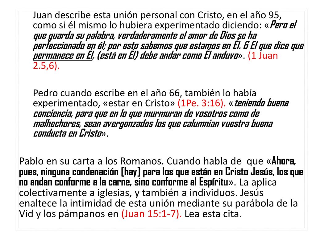 Juan describe esta unión personal con Cristo, en el año 95, como si él mismo lo hubiera experimentado diciendo: «Pero el que guarda su palabra, verdaderamente el amor de Dios se ha perfeccionado en él; por esto sabemos que estamos en Él. 6 El que dice que permanece en Él, (está en Él) debe andar como Él anduvo». (1 Juan 2.5,6).