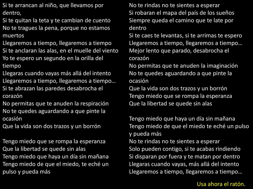 Si te arrancan al niño, que llevamos por dentro, Si te quitan la teta y te cambian de cuento No te tragues la pena, porque no estamos muertos Llegaremos a tiempo, llegaremos a tiempo Si te anclaran las alas, en el muelle del viento Yo te espero un segundo en la orilla del tiempo Llegaras cuando vayas más allá del intento Llegaremos a tiempo, llegaremos a tiempo… Si te abrazan las paredes desabrocha el corazón No permitas que te anuden la respiración No te quedes aguardando a que pinte la ocasión Que la vida son dos trazos y un borrón Tengo miedo que se rompa la esperanza Que la libertad se quede sin alas Tengo miedo que haya un día sin mañana Tengo miedo de que el miedo, te eché un pulso y pueda más