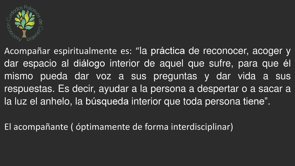 Acompañar espiritualmente es: la práctica de reconocer, acoger y dar espacio al diálogo interior de aquel que sufre, para que él mismo pueda dar voz a sus preguntas y dar vida a sus respuestas. Es decir, ayudar a la persona a despertar o a sacar a la luz el anhelo, la búsqueda interior que toda persona tiene .