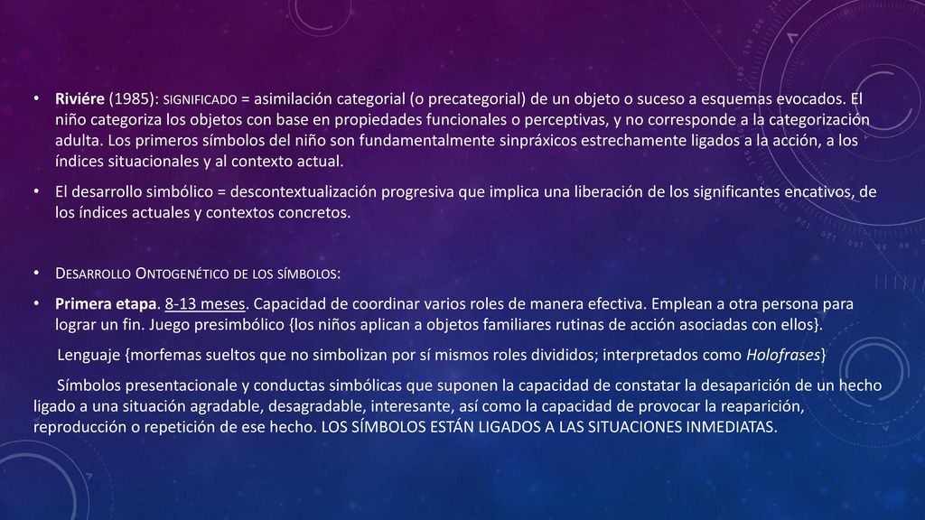 Riviére (1985): significado = asimilación categorial (o precategorial) de un objeto o suceso a esquemas evocados. El niño categoriza los objetos con base en propiedades funcionales o perceptivas, y no corresponde a la categorización adulta. Los primeros símbolos del niño son fundamentalmente sinpráxicos estrechamente ligados a la acción, a los índices situacionales y al contexto actual.