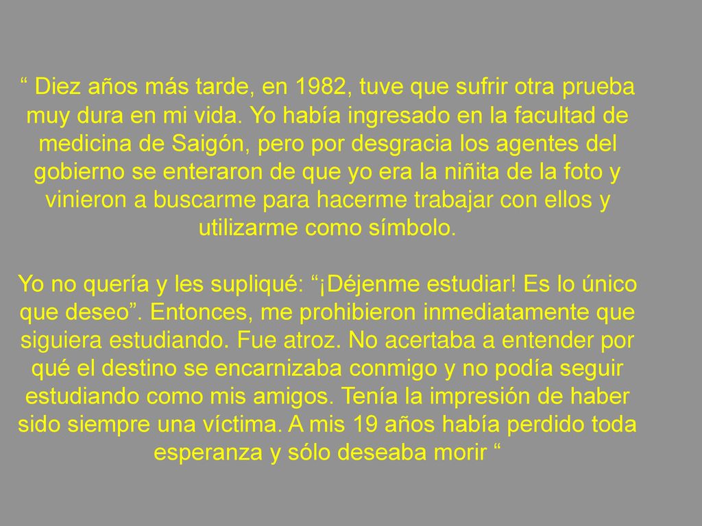 Diez años más tarde, en 1982, tuve que sufrir otra prueba muy dura en mi vida. Yo había ingresado en la facultad de medicina de Saigón, pero por desgracia los agentes del gobierno se enteraron de que yo era la niñita de la foto y vinieron a buscarme para hacerme trabajar con ellos y utilizarme como símbolo.
