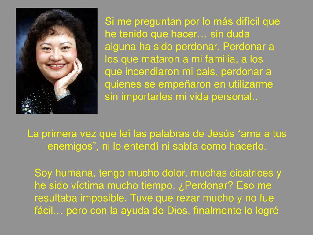 Si me preguntan por lo más difícil que he tenido que hacer… sin duda alguna ha sido perdonar. Perdonar a los que mataron a mi familia, a los que incendiaron mi pais, perdonar a quienes se empeñaron en utilizarme sin importarles mi vida personal…
