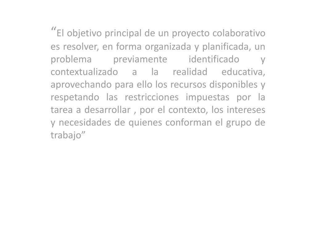 El objetivo principal de un proyecto colaborativo es resolver, en forma organizada y planificada, un problema previamente identificado y contextualizado a la realidad educativa, aprovechando para ello los recursos disponibles y respetando las restricciones impuestas por la tarea a desarrollar , por el contexto, los intereses y necesidades de quienes conforman el grupo de trabajo
