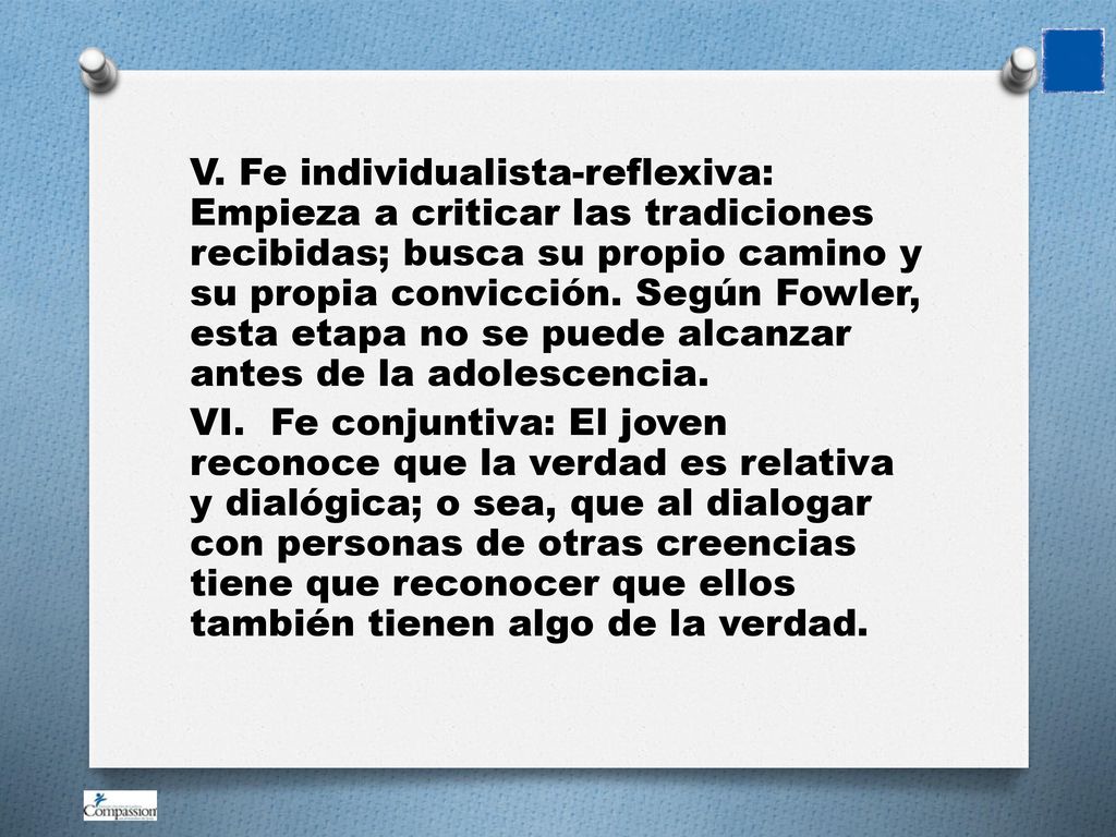 V. Fe individualista-reflexiva: Empieza a criticar las tradiciones recibidas; busca su propio camino y su propia convicción. Según Fowler, esta etapa no se puede alcanzar antes de la adolescencia.