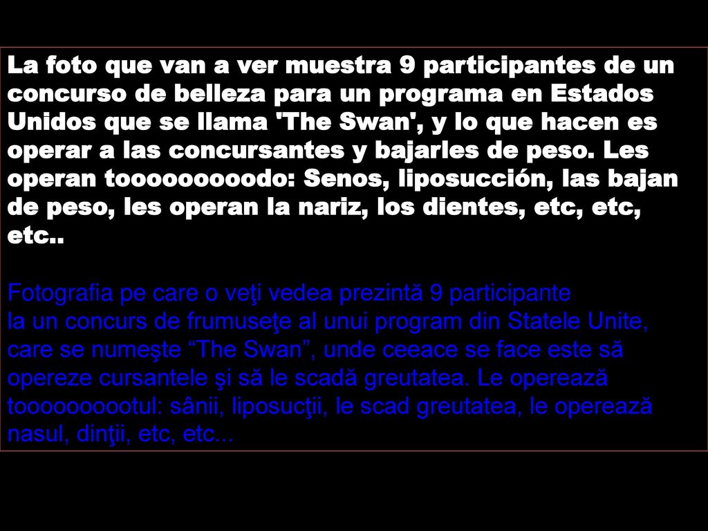 La foto que van a ver muestra 9 participantes de un concurso de belleza para un programa en Estados Unidos que se llama The Swan , y lo que hacen es operar a las concursantes y bajarles de peso. Les operan tooooooooodo: Senos, liposucción, las bajan de peso, les operan la nariz, los dientes, etc, etc, etc..