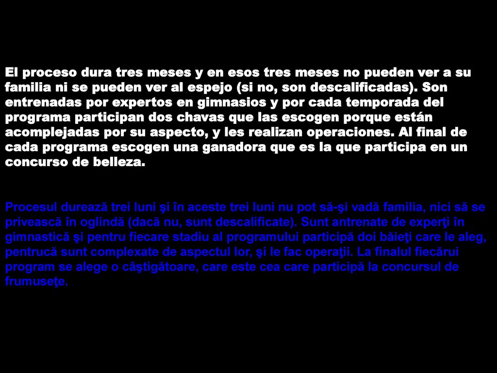 El proceso dura tres meses y en esos tres meses no pueden ver a su familia ni se pueden ver al espejo (si no, son descalificadas). Son entrenadas por expertos en gimnasios y por cada temporada del programa participan dos chavas que las escogen porque están acomplejadas por su aspecto, y les realizan operaciones. Al final de cada programa escogen una ganadora que es la que participa en un concurso de belleza.