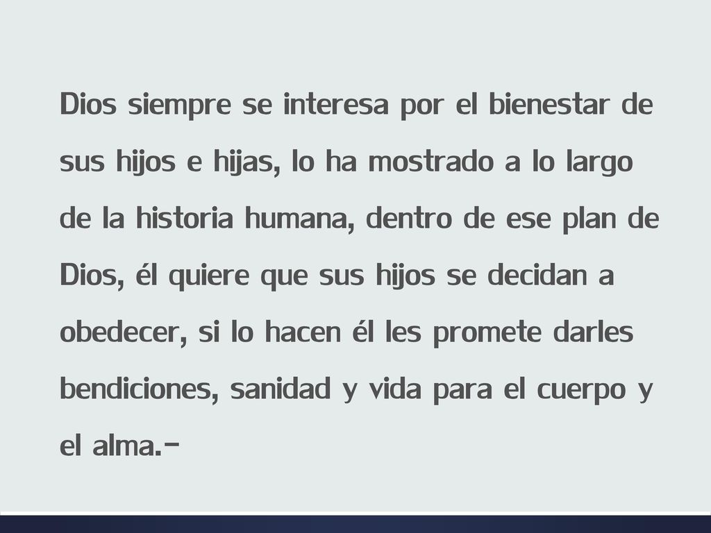 Dios siempre se interesa por el bienestar de sus hijos e hijas, lo ha mostrado a lo largo de la historia humana, dentro de ese plan de Dios, él quiere que sus hijos se decidan a obedecer, si lo hacen él les promete darles bendiciones, sanidad y vida para el cuerpo y el alma.-
