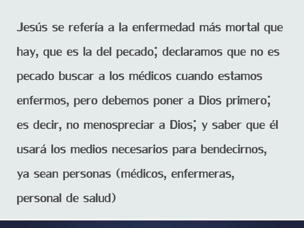 Jesús se refería a la enfermedad más mortal que hay, que es la del pecado; declaramos que no es pecado buscar a los médicos cuando estamos enfermos, pero debemos poner a Dios primero; es decir, no menospreciar a Dios; y saber que él usará los medios necesarios para bendecirnos, ya sean personas (médicos, enfermeras, personal de salud)