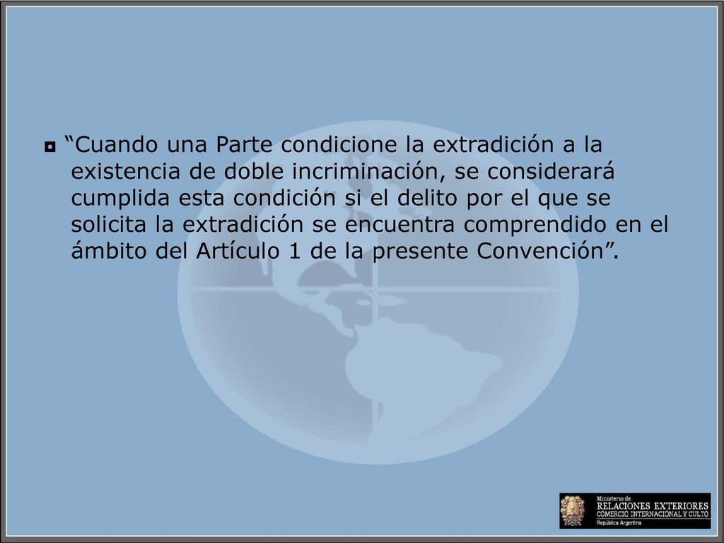 ◘ Cuando una Parte condicione la extradición a la existencia de doble incriminación, se considerará cumplida esta condición si el delito por el que se solicita la extradición se encuentra comprendido en el ámbito del Artículo 1 de la presente Convención .