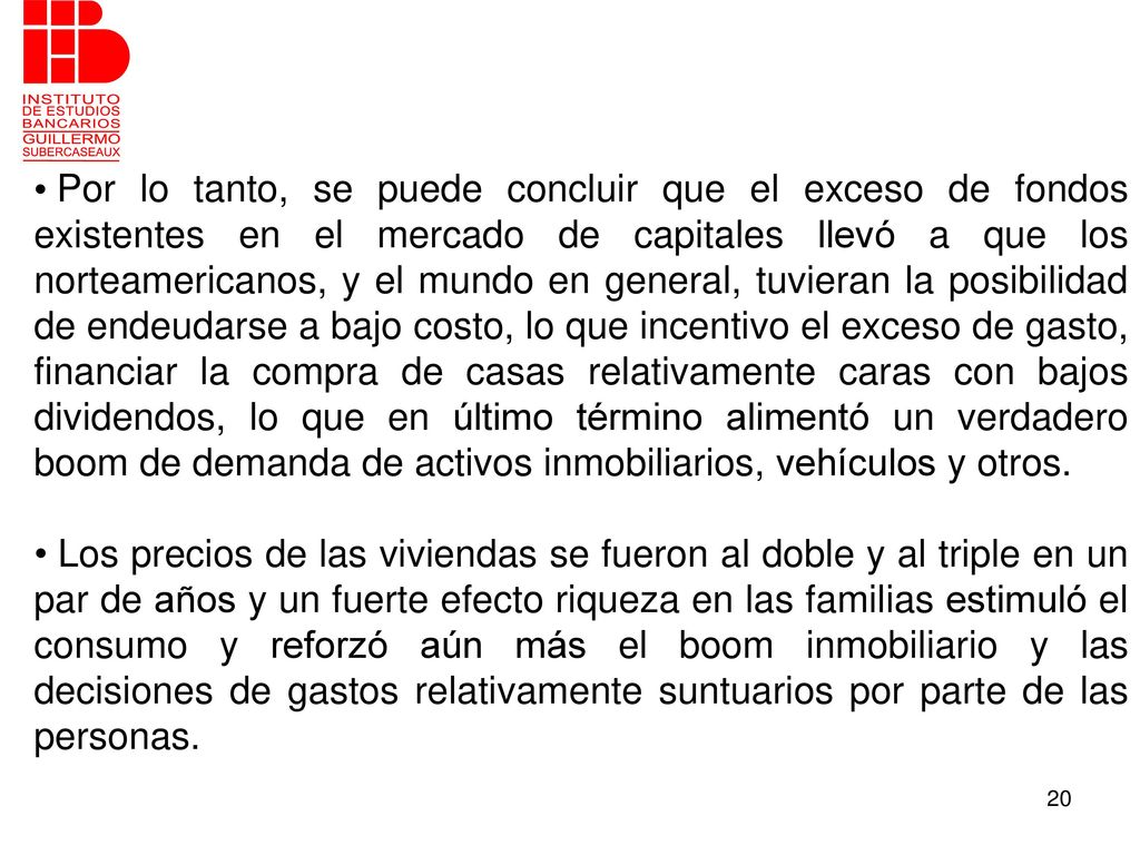 Por lo tanto, se puede concluir que el exceso de fondos existentes en el mercado de capitales llevó a que los norteamericanos, y el mundo en general, tuvieran la posibilidad de endeudarse a bajo costo, lo que incentivo el exceso de gasto, financiar la compra de casas relativamente caras con bajos dividendos, lo que en último término alimentó un verdadero boom de demanda de activos inmobiliarios, vehículos y otros.
