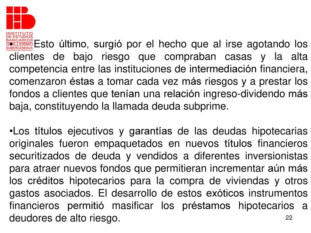 Esto último, surgió por el hecho que al irse agotando los clientes de bajo riesgo que compraban casas y la alta competencia entre las instituciones de intermediación financiera, comenzaron éstas a tomar cada vez más riesgos y a prestar los fondos a clientes que tenían una relación ingreso-dividendo más baja, constituyendo la llamada deuda subprime.