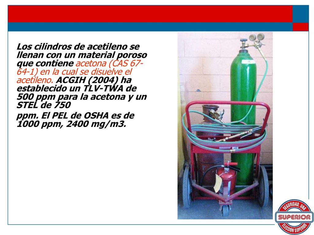 Los cilindros de acetileno se llenan con un material poroso que contiene acetona (CAS ) en la cual se disuelve el acetileno. ACGIH (2004) ha establecido un TLV-TWA de 500 ppm para la acetona y un STEL de 750
