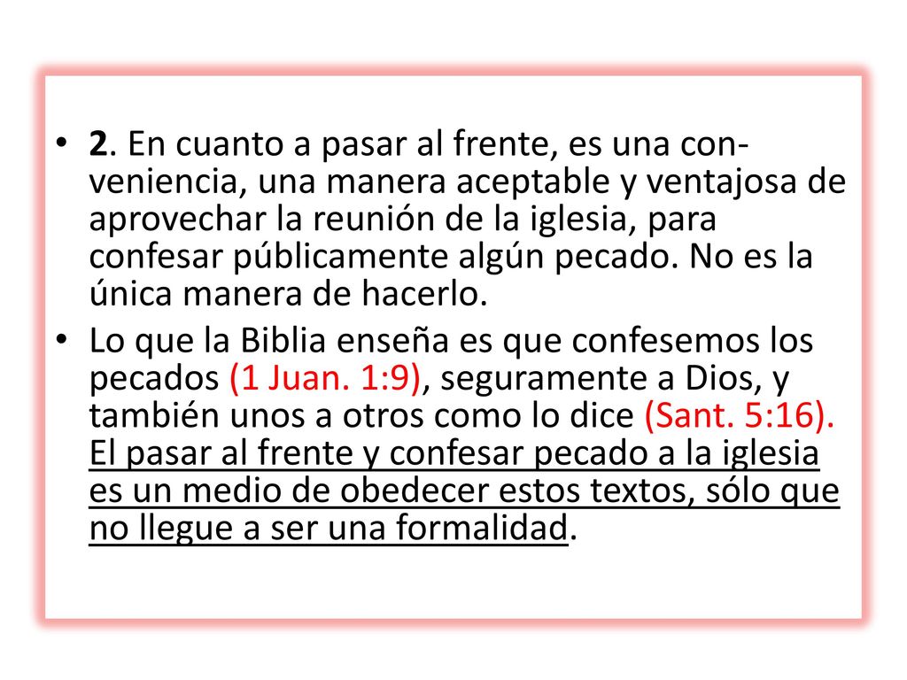 2. En cuanto a pasar al frente, es una con­veniencia, una manera aceptable y ventajosa de aprovechar la reunión de la iglesia, para confesar públicamente algún pecado. No es la única manera de hacerlo.