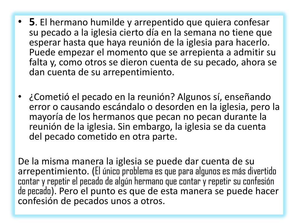 5. El hermano humilde y arrepentido que quiera confesar su pecado a la iglesia cierto día en la semana no tiene que esperar hasta que haya reunión de la iglesia para hacerlo. Puede empezar el momento que se arrepienta a admi­tir su falta y, como otros se dieron cuenta de su pecado, ahora se dan cuenta de su arrepen­timiento.