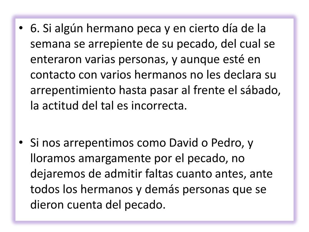 6. Si algún hermano peca y en cierto día de la semana se arrepiente de su pecado, del cual se enteraron varias personas, y aunque esté en contacto con varios hermanos no les declara su arrepentimiento hasta pasar al frente el sábado, la actitud del tal es incorrecta.