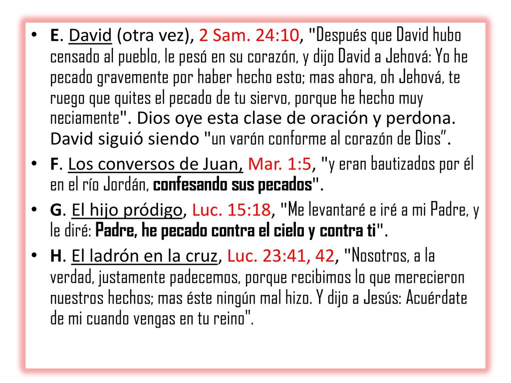 E. David (otra vez), 2 Sam. 24:10, Después que David hubo censado al pueblo, le pesó en su corazón, y dijo David a Jehová: Yo he pecado gravemente por haber hecho esto; mas ahora, oh Jehová, te ruego que quites el pecado de tu siervo, porque he hecho muy neciamente . Dios oye esta clase de oración y perdona. David siguió siendo un varón con­forme al corazón de Dios .