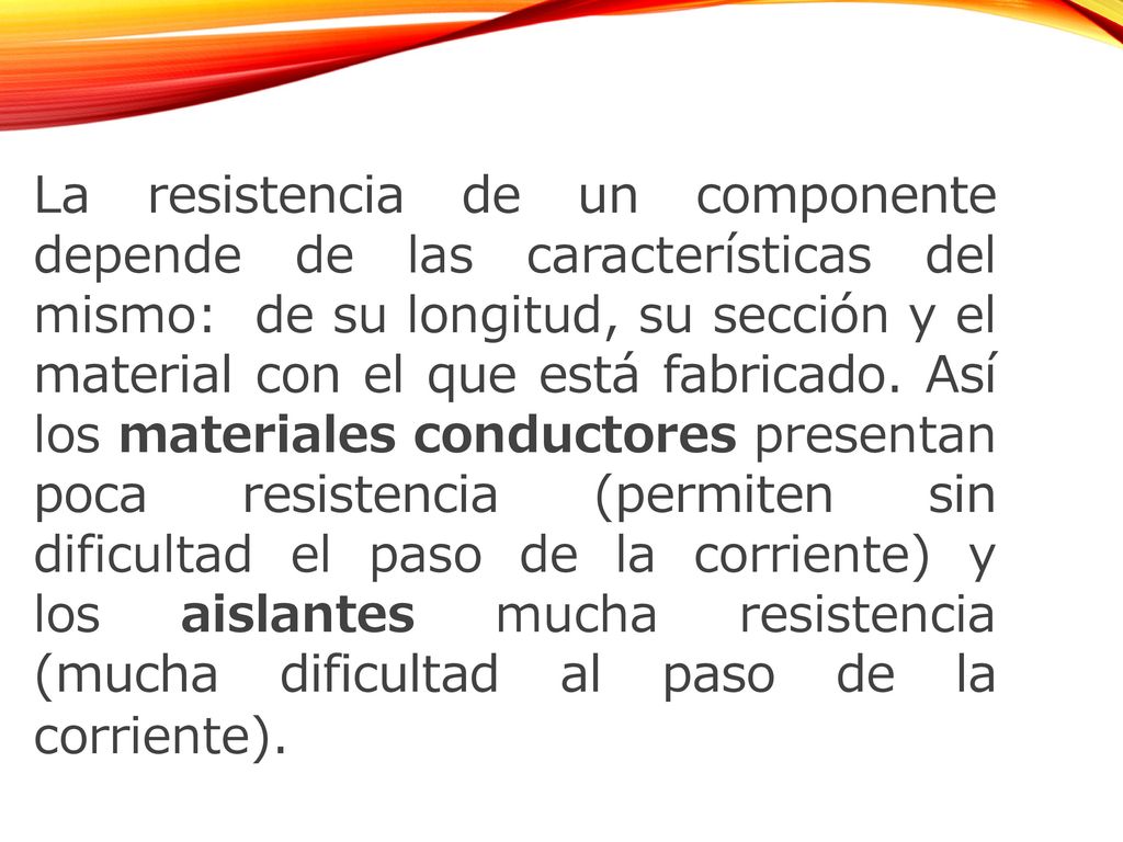 La resistencia de un componente depende de las características del mismo: de su longitud, su sección y el material con el que está fabricado. Así los materiales conductores presentan poca resistencia (permiten sin dificultad el paso de la corriente) y los aislantes mucha resistencia (mucha dificultad al paso de la corriente).