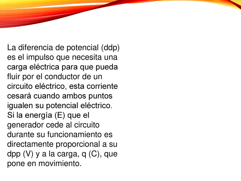 La diferencia de potencial (ddp) es el impulso que necesita una carga eléctrica para que pueda fluir por el conductor de un circuito eléctrico, esta corriente cesará cuando ambos puntos igualen su potencial eléctrico.