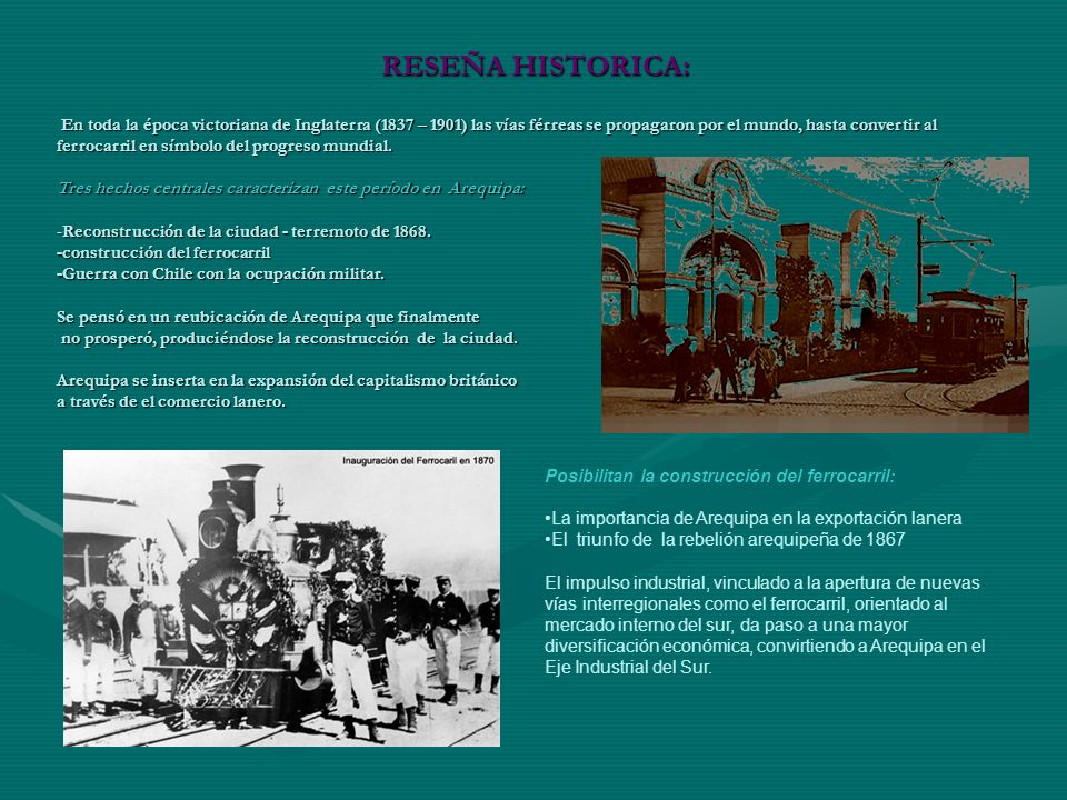 En toda la época victoriana de Inglaterra (1837 – 1901) las vías férreas se propagaron por el mundo, hasta convertir al ferrocarril en símbolo del progreso mundial. Tres hechos centrales caracterizan este período en Arequipa: -Reconstrucción de la ciudad - terremoto de construcción del ferrocarril -Guerra con Chile con la ocupación militar. Se pensó en un reubicación de Arequipa que finalmente no prosperó, produciéndose la reconstrucción de la ciudad. Arequipa se inserta en la expansión del capitalismo británico a través de el comercio lanero.