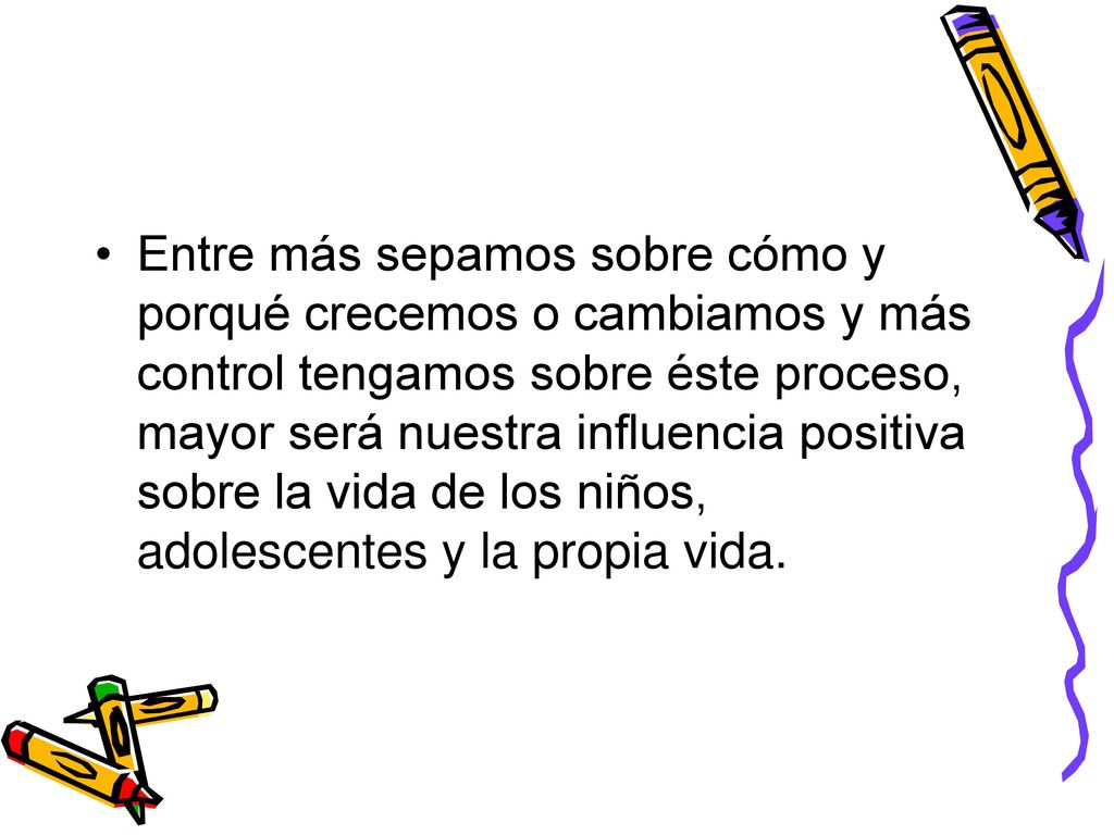 Entre más sepamos sobre cómo y porqué crecemos o cambiamos y más control tengamos sobre éste proceso, mayor será nuestra influencia positiva sobre la vida de los niños, adolescentes y la propia vida.