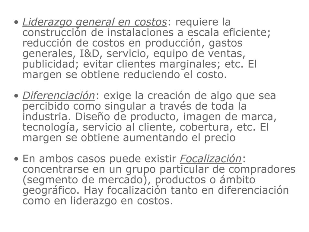 Liderazgo general en costos: requiere la construcción de instalaciones a escala eficiente; reducción de costos en producción, gastos generales, I&D, servicio, equipo de ventas, publicidad; evitar clientes marginales; etc. El margen se obtiene reduciendo el costo.