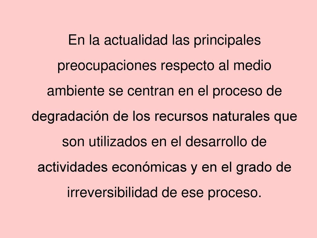 En la actualidad las principales preocupaciones respecto al medio ambiente se centran en el proceso de degradación de los recursos naturales que son utilizados en el desarrollo de actividades económicas y en el grado de irreversibilidad de ese proceso.