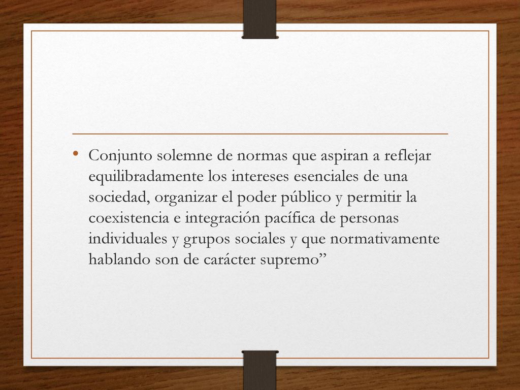 Conjunto solemne de normas que aspiran a reflejar equilibradamente los intereses esenciales de una sociedad, organizar el poder público y permitir la coexistencia e integración pacífica de personas individuales y grupos sociales y que normativamente hablando son de carácter supremo