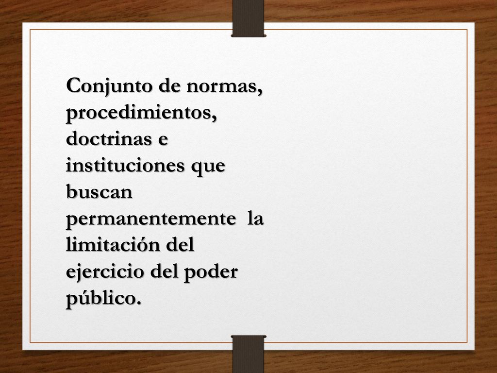 Conjunto de normas, procedimientos, doctrinas e instituciones que buscan permanentemente la limitación del ejercicio del poder público.
