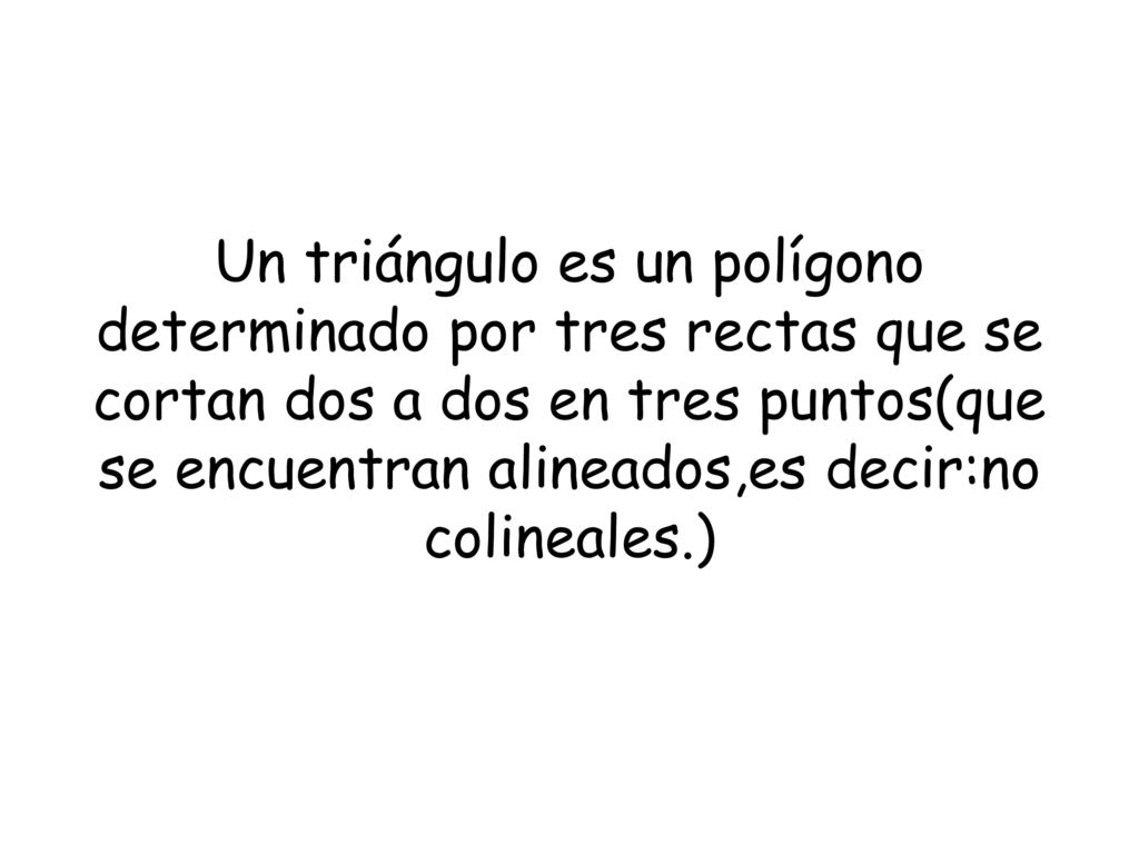Un triángulo es un polígono determinado por tres rectas que se cortan dos a dos en tres puntos(que se encuentran alineados,es decir:no colineales.)