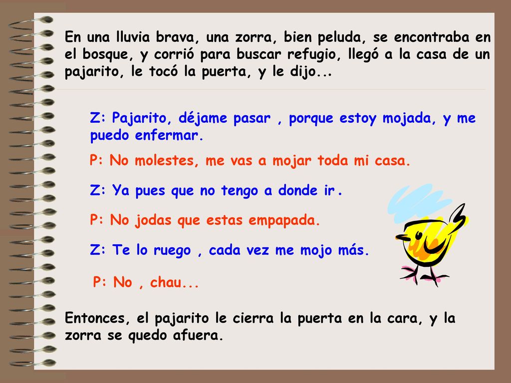 En una lluvia brava, una zorra, bien peluda, se encontraba en el bosque, y corrió para buscar refugio, llegó a la casa de un pajarito, le tocó la puerta, y le dijo...