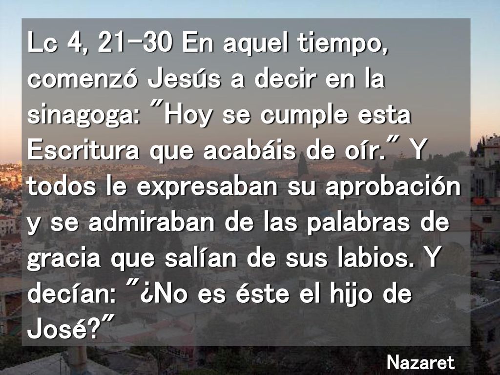Lc 4, En aquel tiempo, comenzó Jesús a decir en la sinagoga: Hoy se cumple esta Escritura que acabáis de oír. Y todos le expresaban su aprobación y se admiraban de las palabras de gracia que salían de sus labios. Y decían: ¿No es éste el hijo de José