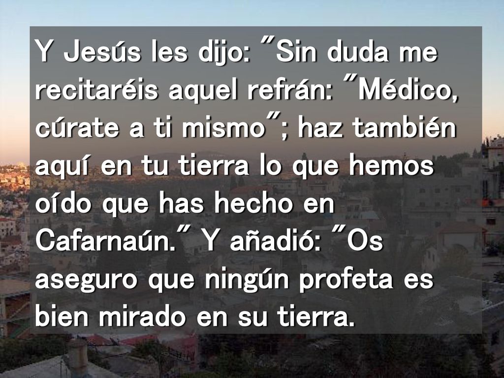 Y Jesús les dijo: Sin duda me recitaréis aquel refrán: Médico, cúrate a ti mismo ; haz también aquí en tu tierra lo que hemos oído que has hecho en Cafarnaún. Y añadió: Os aseguro que ningún profeta es bien mirado en su tierra.