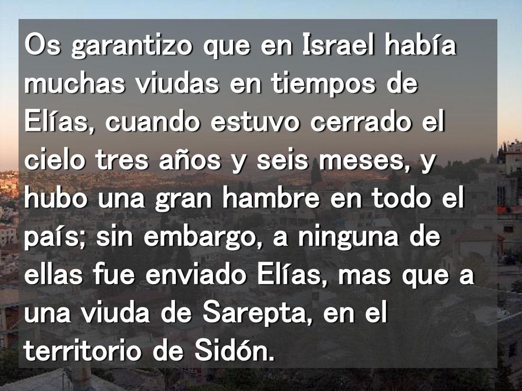 Os garantizo que en Israel había muchas viudas en tiempos de Elías, cuando estuvo cerrado el cielo tres años y seis meses, y hubo una gran hambre en todo el país; sin embargo, a ninguna de ellas fue enviado Elías, mas que a una viuda de Sarepta, en el territorio de Sidón.
