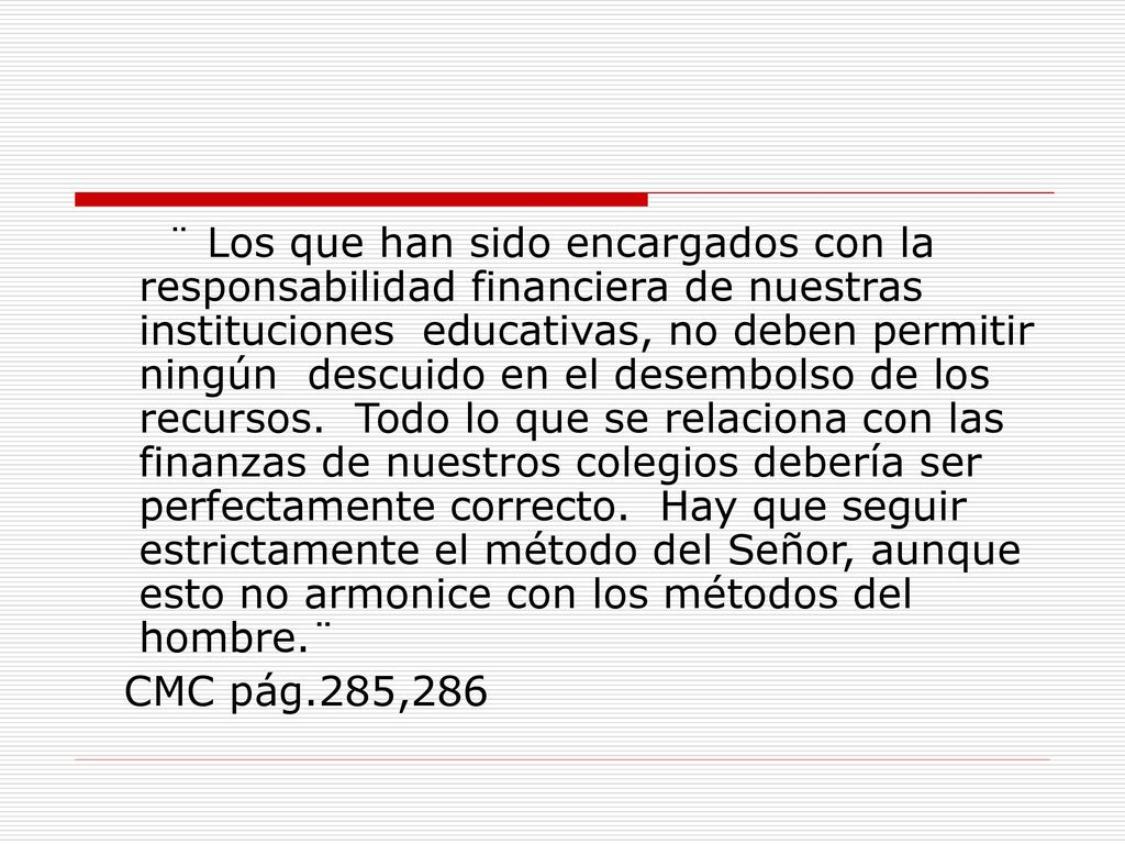 ¨ Los que han sido encargados con la responsabilidad financiera de nuestras instituciones educativas, no deben permitir ningún descuido en el desembolso de los recursos. Todo lo que se relaciona con las finanzas de nuestros colegios debería ser perfectamente correcto. Hay que seguir estrictamente el método del Señor, aunque esto no armonice con los métodos del hombre.¨