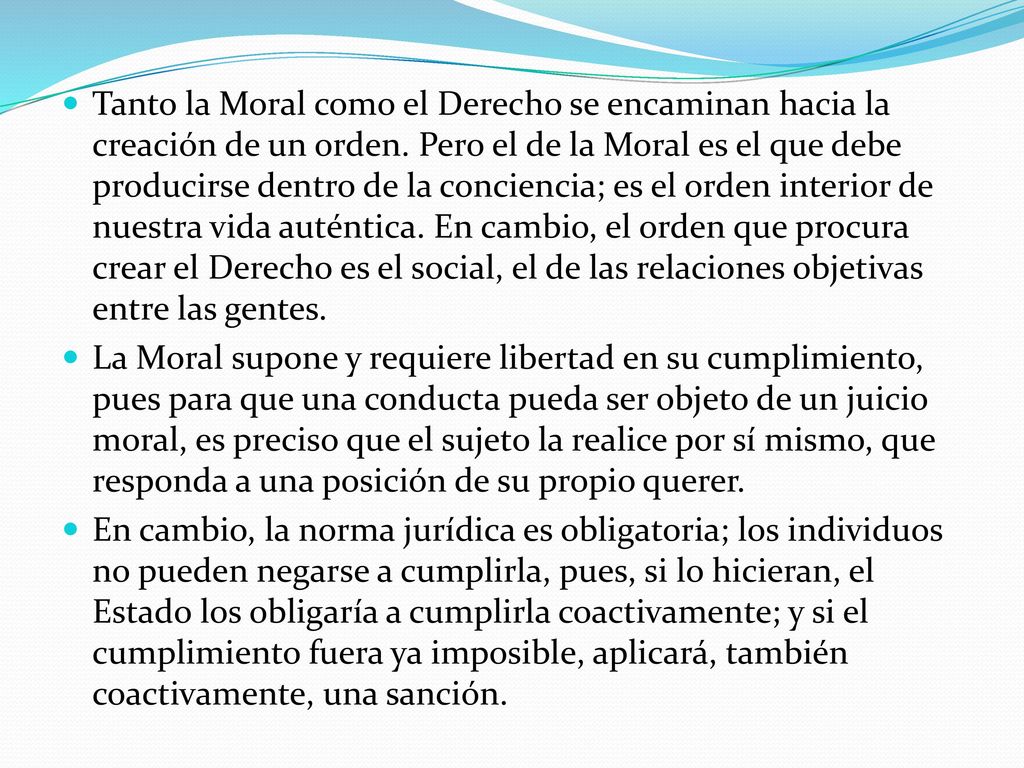 Tanto la Moral como el Derecho se encaminan hacia la creación de un orden. Pero el de la Moral es el que debe producirse dentro de la conciencia; es el orden interior de nuestra vida auténtica. En cambio, el orden que procura crear el Derecho es el social, el de las relaciones objetivas entre las gentes.
