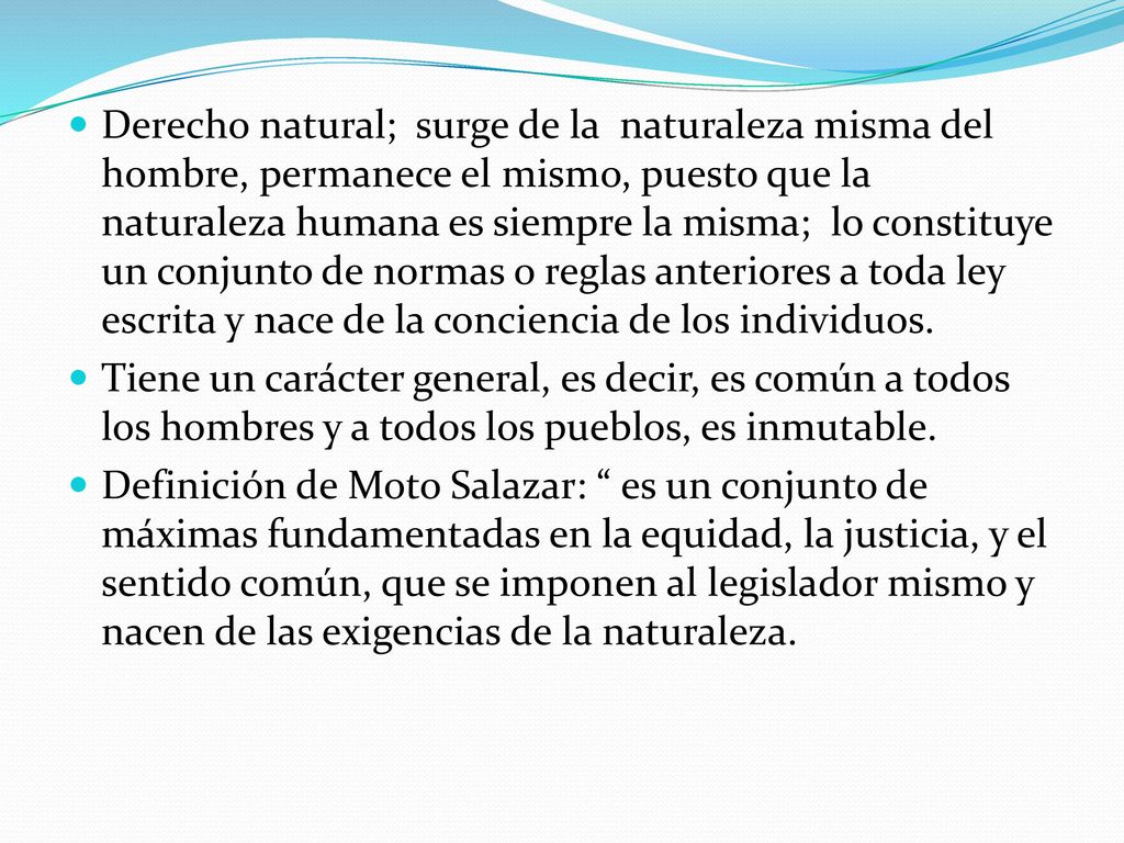 Derecho natural; surge de la naturaleza misma del hombre, permanece el mismo, puesto que la naturaleza humana es siempre la misma; lo constituye un conjunto de normas o reglas anteriores a toda ley escrita y nace de la conciencia de los individuos.