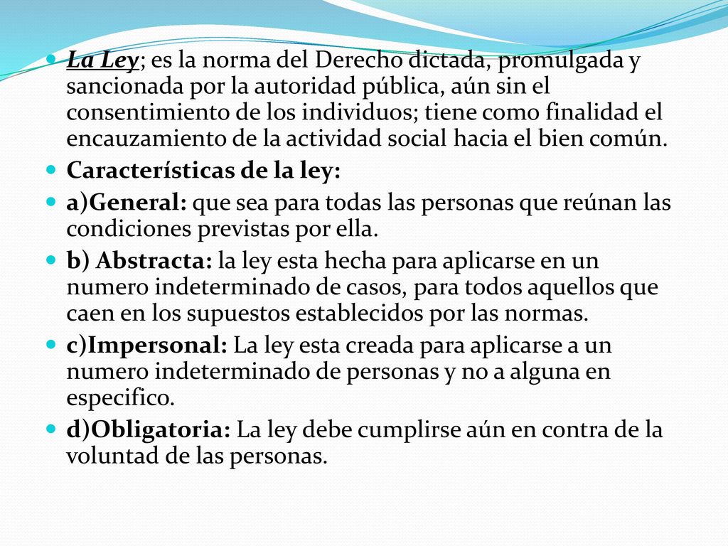 La Ley; es la norma del Derecho dictada, promulgada y sancionada por la autoridad pública, aún sin el consentimiento de los individuos; tiene como finalidad el encauzamiento de la actividad social hacia el bien común.