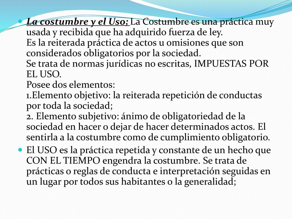 La costumbre y el Uso; La Costumbre es una práctica muy usada y recibida que ha adquirido fuerza de ley. Es la reiterada práctica de actos u omisiones que son considerados obligatorios por la sociedad. Se trata de normas jurídicas no escritas, IMPUESTAS POR EL USO. Posee dos elementos: 1.Elemento objetivo: la reiterada repetición de conductas por toda la sociedad; 2. Elemento subjetivo: ánimo de obligatoriedad de la sociedad en hacer o dejar de hacer determinados actos. El sentirla a la costumbre como de cumplimiento obligatorio.