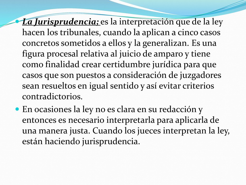 La Jurisprudencia; es la interpretación que de la ley hacen los tribunales, cuando la aplican a cinco casos concretos sometidos a ellos y la generalizan. Es una figura procesal relativa al juicio de amparo y tiene como finalidad crear certidumbre jurídica para que casos que son puestos a consideración de juzgadores sean resueltos en igual sentido y así evitar criterios contradictorios.