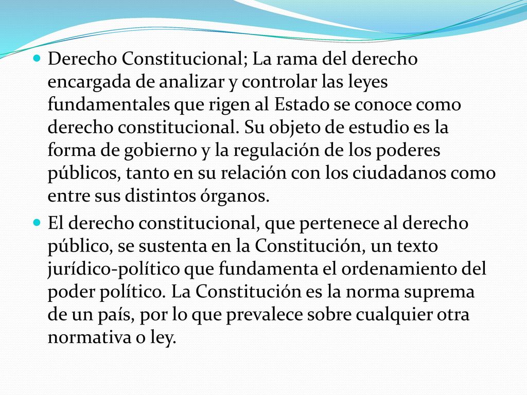 Derecho Constitucional; La rama del derecho encargada de analizar y controlar las leyes fundamentales que rigen al Estado se conoce como derecho constitucional. Su objeto de estudio es la forma de gobierno y la regulación de los poderes públicos, tanto en su relación con los ciudadanos como entre sus distintos órganos.