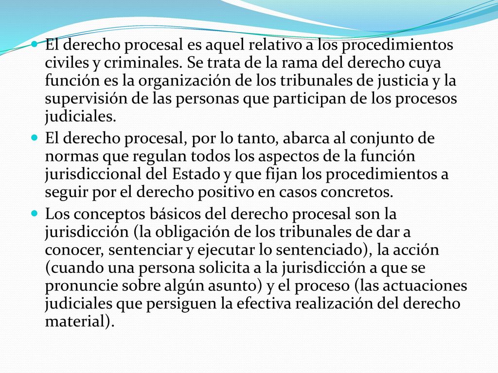 El derecho procesal es aquel relativo a los procedimientos civiles y criminales. Se trata de la rama del derecho cuya función es la organización de los tribunales de justicia y la supervisión de las personas que participan de los procesos judiciales.